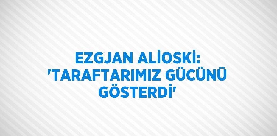 EZGJAN ALİOSKİ: 'TARAFTARIMIZ GÜCÜNÜ GÖSTERDİ'