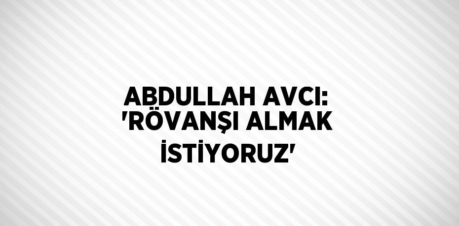 ABDULLAH AVCI: 'RÖVANŞI ALMAK İSTİYORUZ'