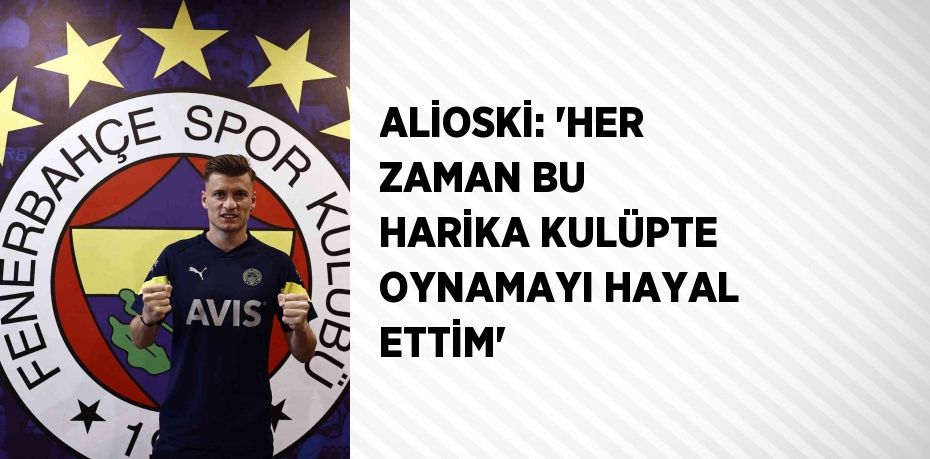 ALİOSKİ: 'HER ZAMAN BU HARİKA KULÜPTE OYNAMAYI HAYAL ETTİM'