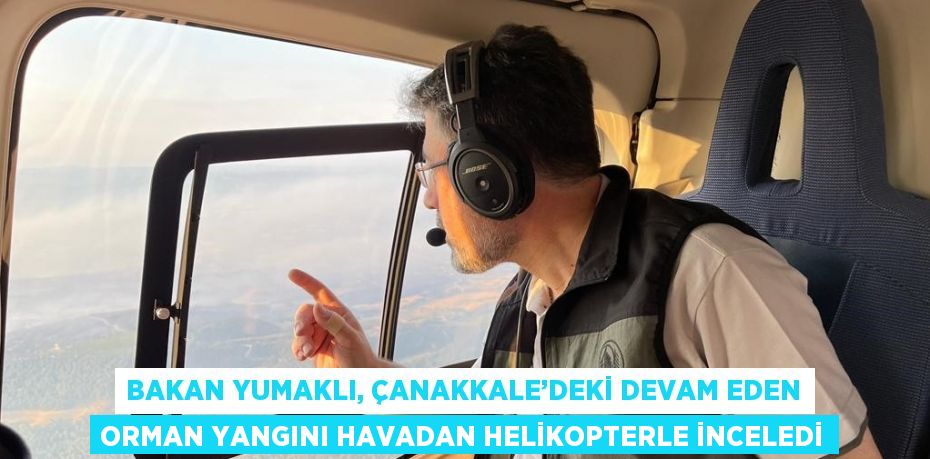 BAKAN YUMAKLI, ÇANAKKALE’DEKİ DEVAM EDEN ORMAN YANGINI HAVADAN HELİKOPTERLE İNCELEDİ