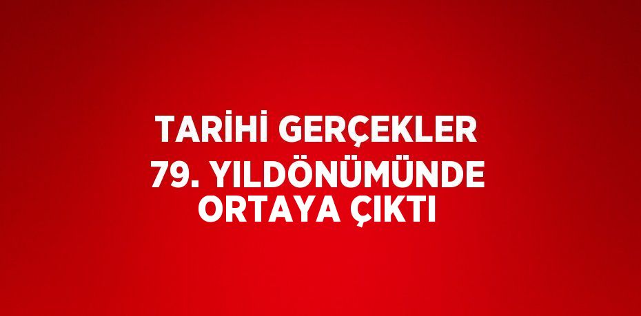 TARİHİ GERÇEKLER 79. YILDÖNÜMÜNDE ORTAYA ÇIKTI