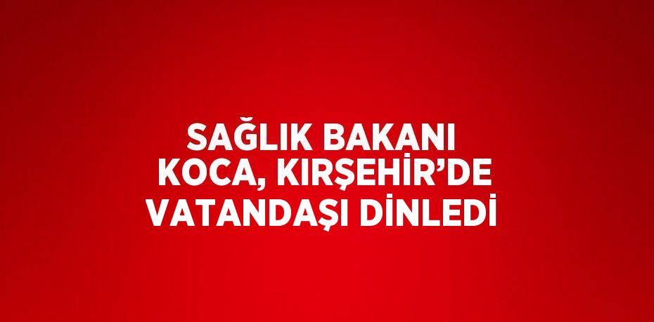 SAĞLIK BAKANI KOCA, KIRŞEHİR’DE VATANDAŞI DİNLEDİ