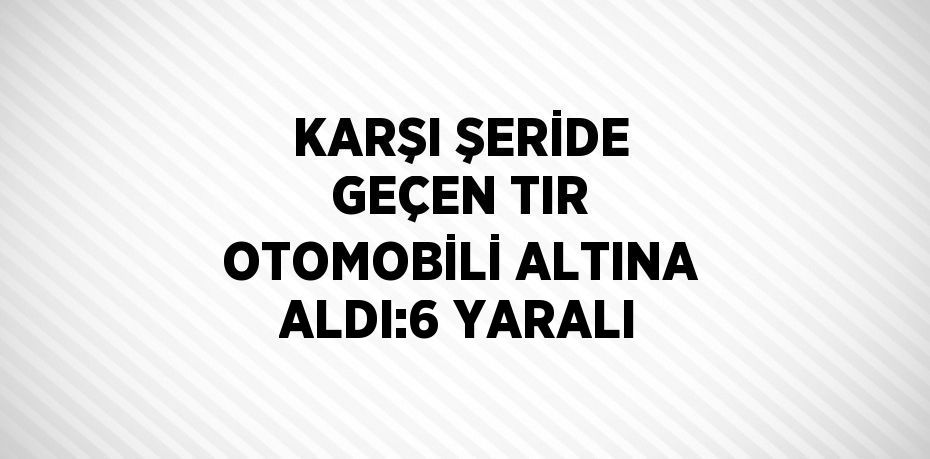 KARŞI ŞERİDE GEÇEN TIR OTOMOBİLİ ALTINA ALDI:6 YARALI