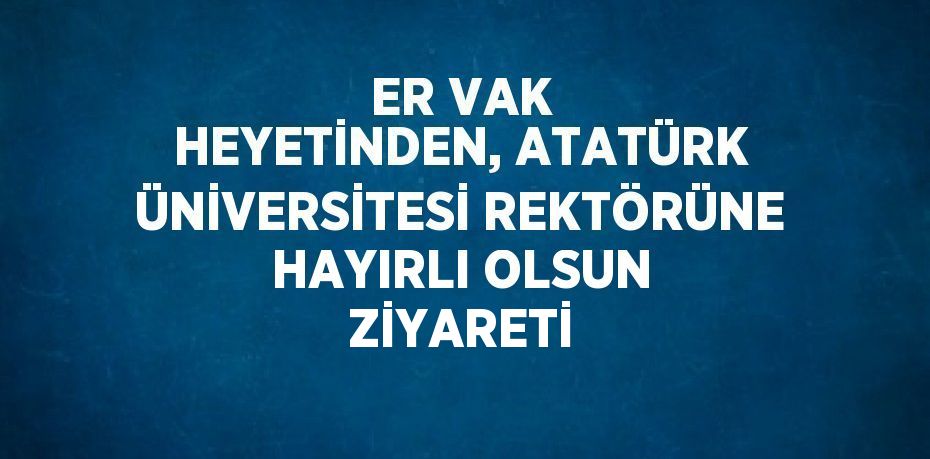 ER VAK HEYETİNDEN, ATATÜRK ÜNİVERSİTESİ REKTÖRÜNE HAYIRLI OLSUN ZİYARETİ