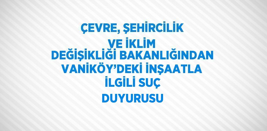 ÇEVRE, ŞEHİRCİLİK VE İKLİM DEĞİŞİKLİĞİ BAKANLIĞINDAN VANİKÖY’DEKİ İNŞAATLA İLGİLİ SUÇ DUYURUSU