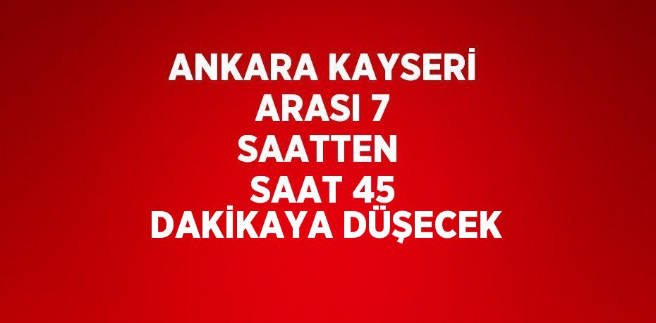 ANKARA KAYSERİ ARASI 7 SAATTEN  SAAT 45 DAKİKAYA DÜŞECEK