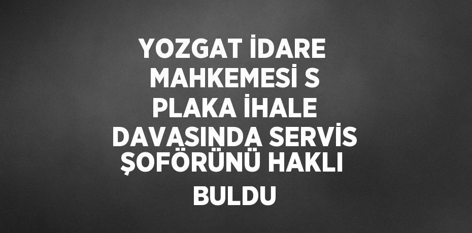 YOZGAT İDARE MAHKEMESİ S PLAKA İHALE DAVASINDA SERVİS ŞOFÖRÜNÜ HAKLI BULDU