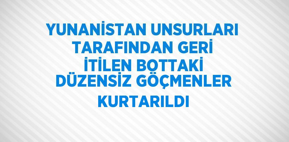 YUNANİSTAN UNSURLARI TARAFINDAN GERİ İTİLEN BOTTAKİ DÜZENSİZ GÖÇMENLER KURTARILDI