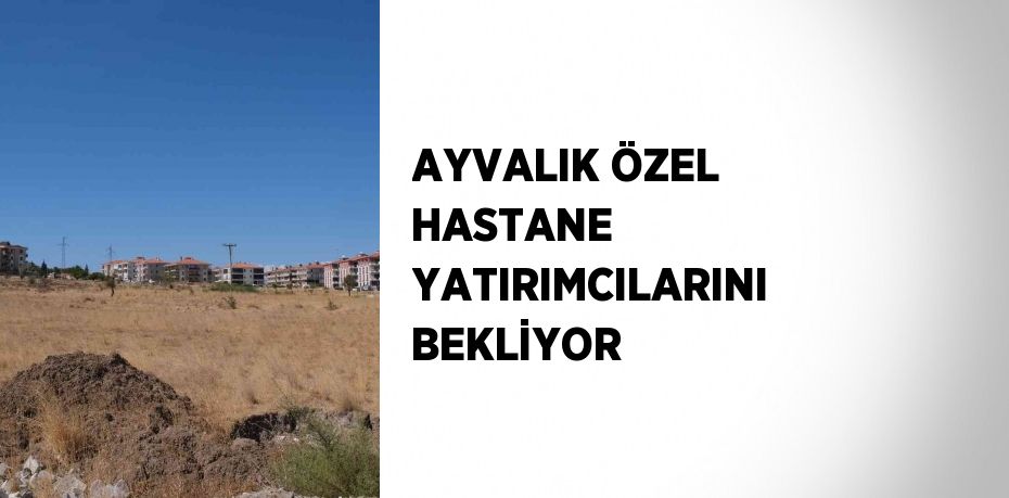 AYVALIK ÖZEL HASTANE YATIRIMCILARINI BEKLİYOR