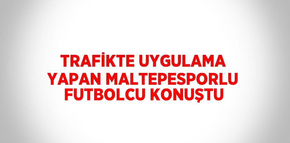 TRAFİKTE UYGULAMA YAPAN MALTEPESPORLU FUTBOLCU KONUŞTU