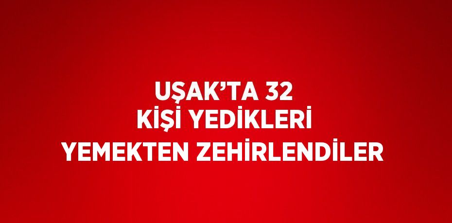 UŞAK’TA 32 KİŞİ YEDİKLERİ YEMEKTEN ZEHİRLENDİLER