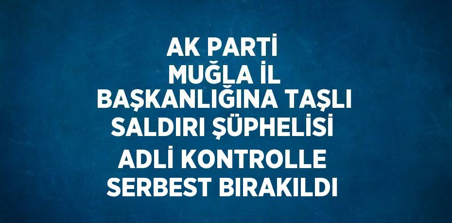 AK PARTİ MUĞLA İL BAŞKANLIĞINA TAŞLI SALDIRI ŞÜPHELİSİ ADLİ KONTROLLE SERBEST BIRAKILDI