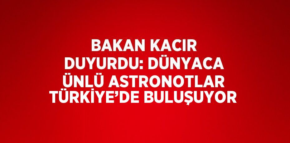 BAKAN KACIR DUYURDU: DÜNYACA ÜNLÜ ASTRONOTLAR TÜRKİYE’DE BULUŞUYOR