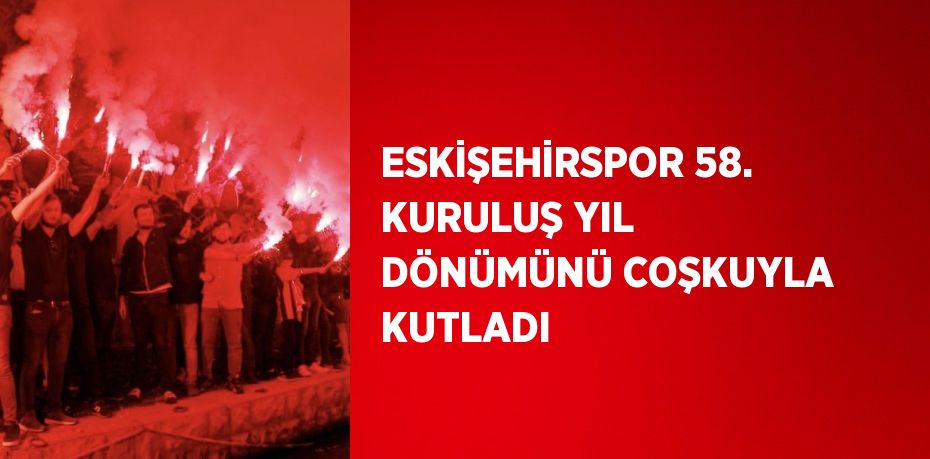 ESKİŞEHİRSPOR 58. KURULUŞ YIL DÖNÜMÜNÜ COŞKUYLA KUTLADI