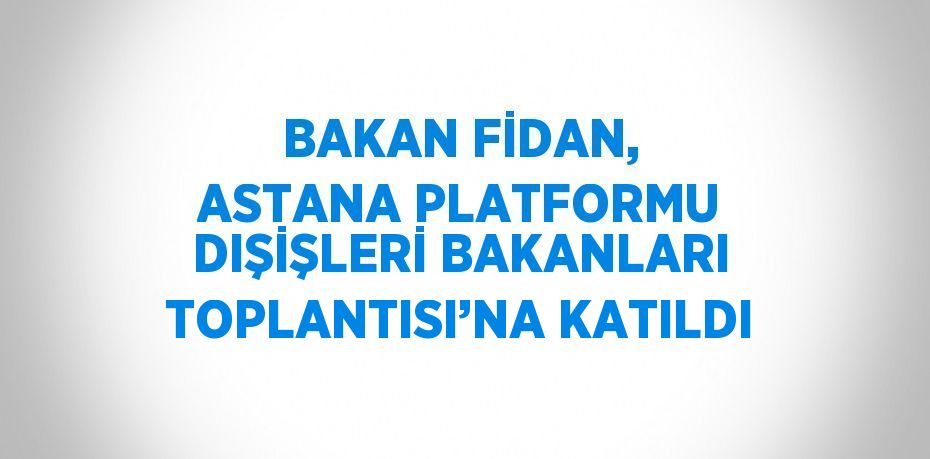 BAKAN FİDAN, ASTANA PLATFORMU DIŞİŞLERİ BAKANLARI TOPLANTISI’NA KATILDI