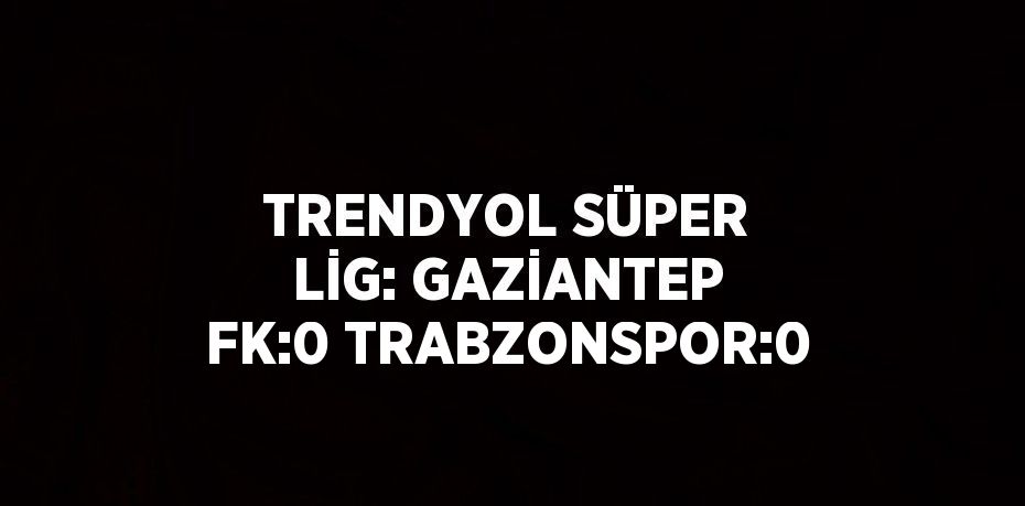 TRENDYOL SÜPER LİG: GAZİANTEP FK:0 TRABZONSPOR:0