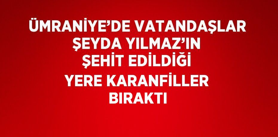 ÜMRANİYE’DE VATANDAŞLAR ŞEYDA YILMAZ’IN ŞEHİT EDİLDİĞİ YERE KARANFİLLER BIRAKTI