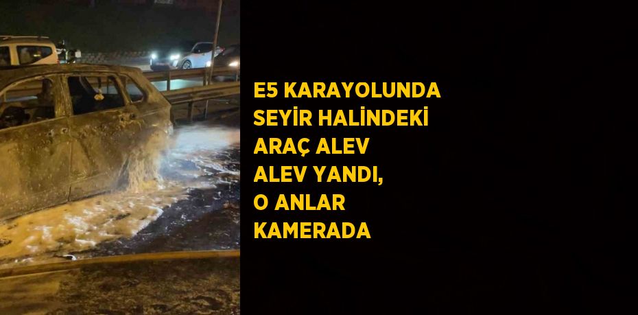 E5 KARAYOLUNDA SEYİR HALİNDEKİ ARAÇ ALEV ALEV YANDI, O ANLAR KAMERADA