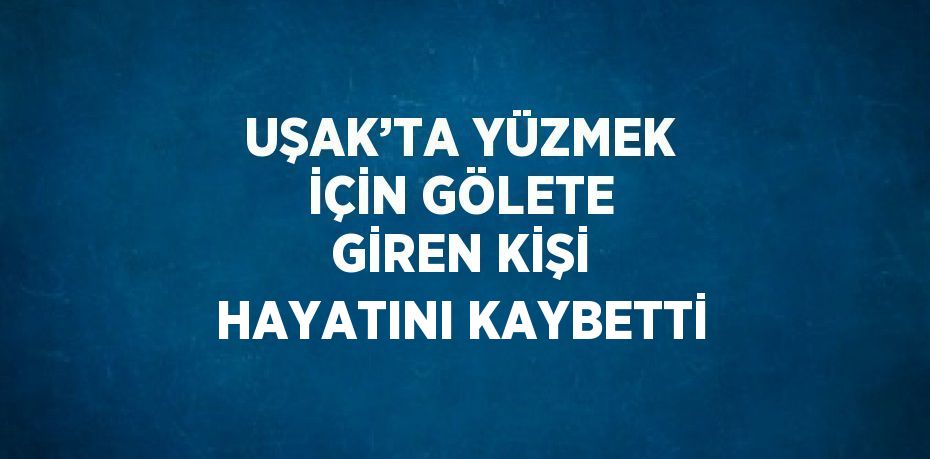 UŞAK’TA YÜZMEK İÇİN GÖLETE GİREN KİŞİ HAYATINI KAYBETTİ