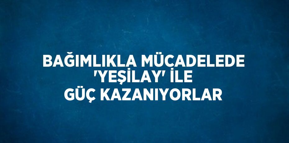 BAĞIMLIKLA MÜCADELEDE 'YEŞİLAY' İLE GÜÇ KAZANIYORLAR