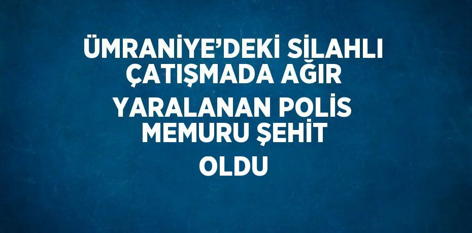 ÜMRANİYE’DEKİ SİLAHLI ÇATIŞMADA AĞIR YARALANAN POLİS MEMURU ŞEHİT OLDU