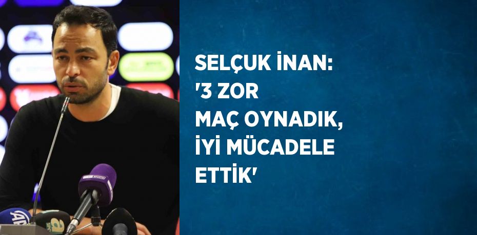 SELÇUK İNAN: '3 ZOR MAÇ OYNADIK, İYİ MÜCADELE ETTİK'