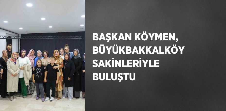 BAŞKAN KÖYMEN, BÜYÜKBAKKALKÖY SAKİNLERİYLE BULUŞTU