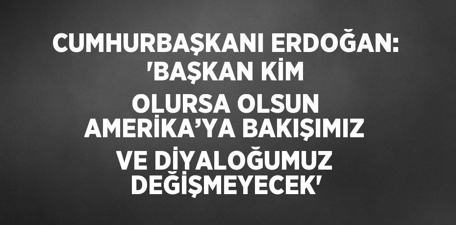 CUMHURBAŞKANI ERDOĞAN: 'BAŞKAN KİM OLURSA OLSUN AMERİKA’YA BAKIŞIMIZ VE DİYALOĞUMUZ DEĞİŞMEYECEK'