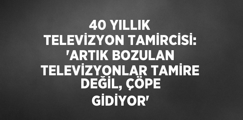 40 YILLIK TELEVİZYON TAMİRCİSİ: 'ARTIK BOZULAN TELEVİZYONLAR TAMİRE DEĞİL, ÇÖPE GİDİYOR'