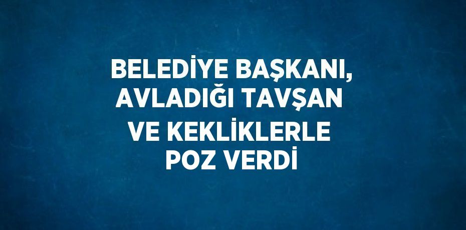 BELEDİYE BAŞKANI, AVLADIĞI TAVŞAN VE KEKLİKLERLE POZ VERDİ