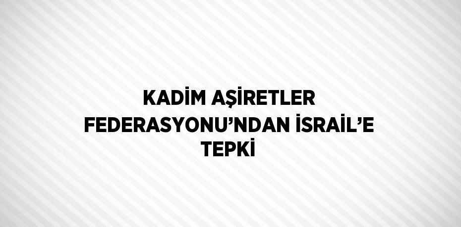 KADİM AŞİRETLER FEDERASYONU’NDAN İSRAİL’E TEPKİ