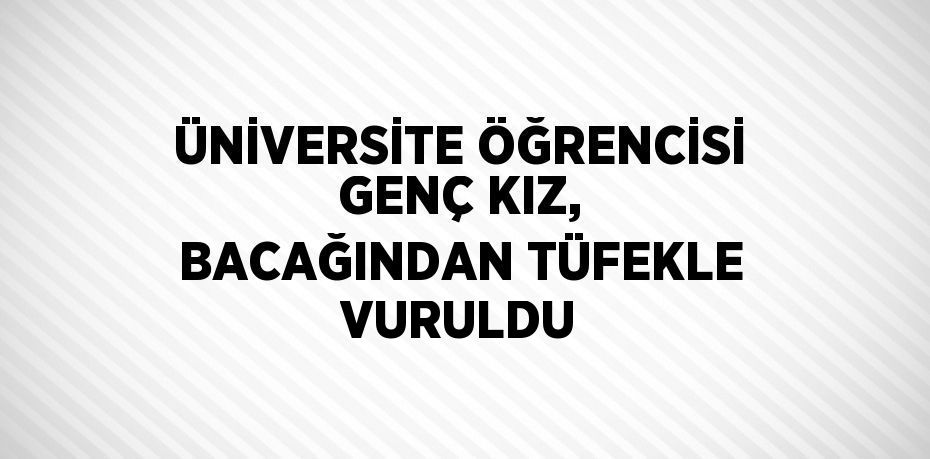 ÜNİVERSİTE ÖĞRENCİSİ GENÇ KIZ, BACAĞINDAN TÜFEKLE VURULDU