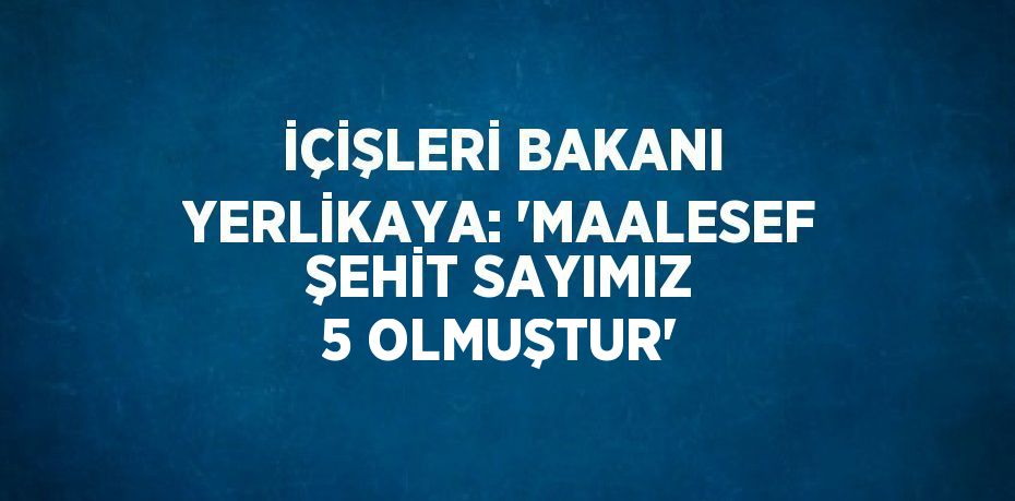 İÇİŞLERİ BAKANI YERLİKAYA: 'MAALESEF ŞEHİT SAYIMIZ 5 OLMUŞTUR'