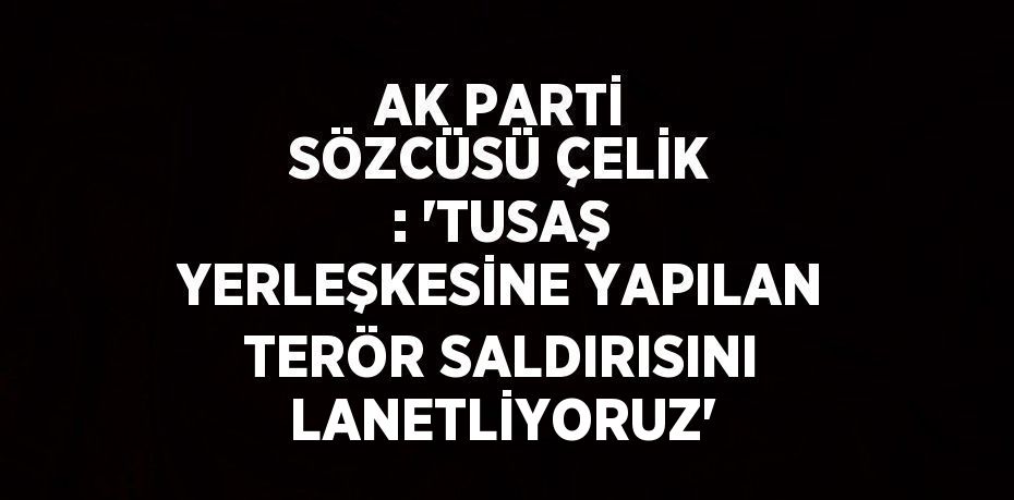 AK PARTİ SÖZCÜSÜ ÇELİK : 'TUSAŞ YERLEŞKESİNE YAPILAN TERÖR SALDIRISINI LANETLİYORUZ'