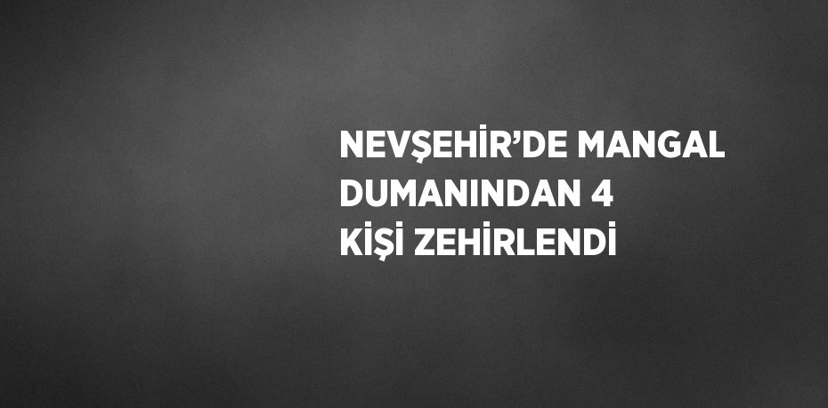 NEVŞEHİR’DE MANGAL DUMANINDAN 4 KİŞİ ZEHİRLENDİ