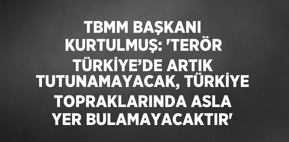 TBMM BAŞKANI KURTULMUŞ: 'TERÖR TÜRKİYE’DE ARTIK TUTUNAMAYACAK, TÜRKİYE TOPRAKLARINDA ASLA YER BULAMAYACAKTIR'