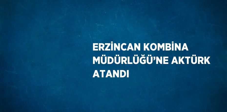 ERZİNCAN KOMBİNA MÜDÜRLÜĞÜ’NE AKTÜRK ATANDI