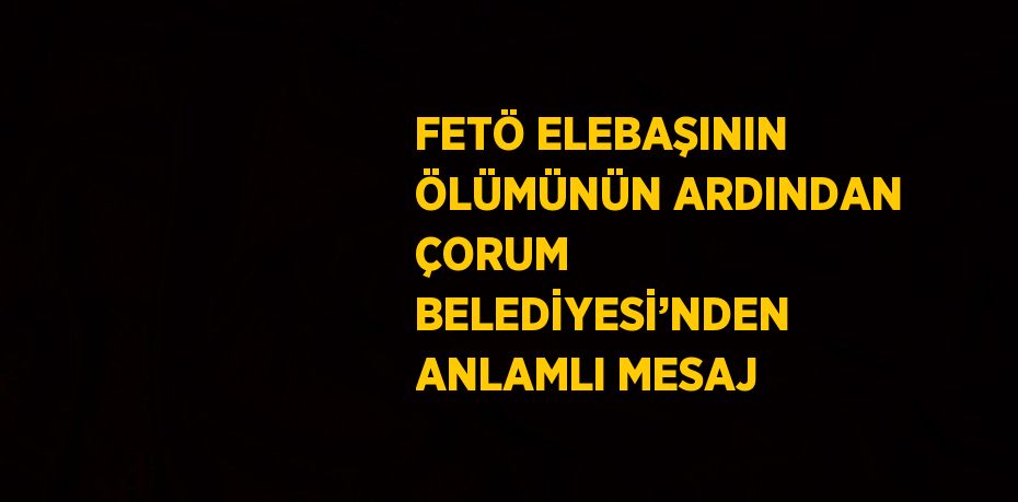 FETÖ ELEBAŞININ ÖLÜMÜNÜN ARDINDAN ÇORUM BELEDİYESİ’NDEN ANLAMLI MESAJ