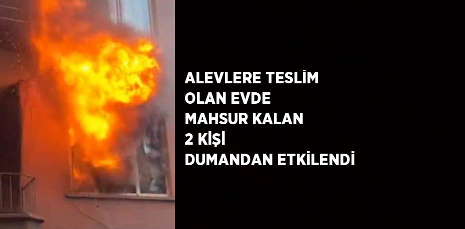 ALEVLERE TESLİM OLAN EVDE MAHSUR KALAN 2 KİŞİ DUMANDAN ETKİLENDİ