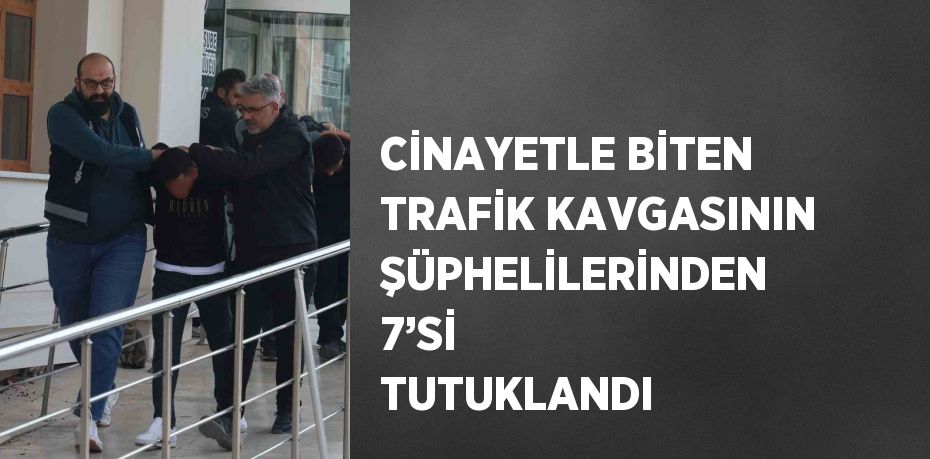 CİNAYETLE BİTEN TRAFİK KAVGASININ ŞÜPHELİLERİNDEN 7’Sİ TUTUKLANDI