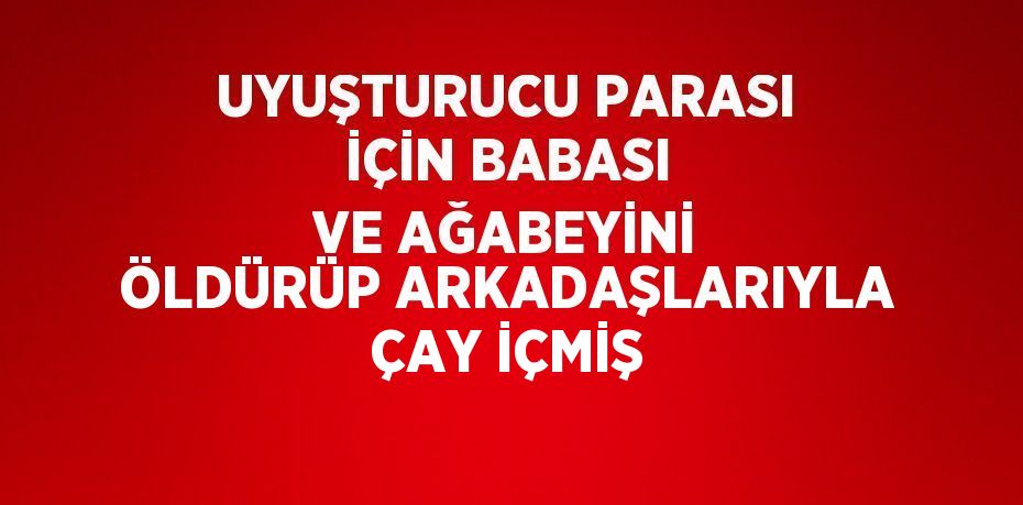 UYUŞTURUCU PARASI İÇİN BABASI VE AĞABEYİNİ ÖLDÜRÜP ARKADAŞLARIYLA ÇAY İÇMİŞ