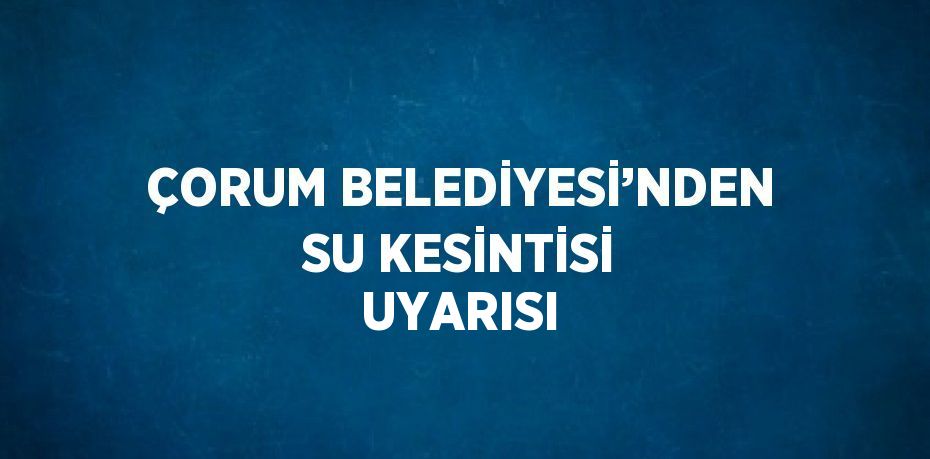 ÇORUM BELEDİYESİ’NDEN SU KESİNTİSİ UYARISI