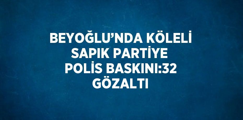 BEYOĞLU’NDA KÖLELİ SAPIK PARTİYE POLİS BASKINI:32 GÖZALTI