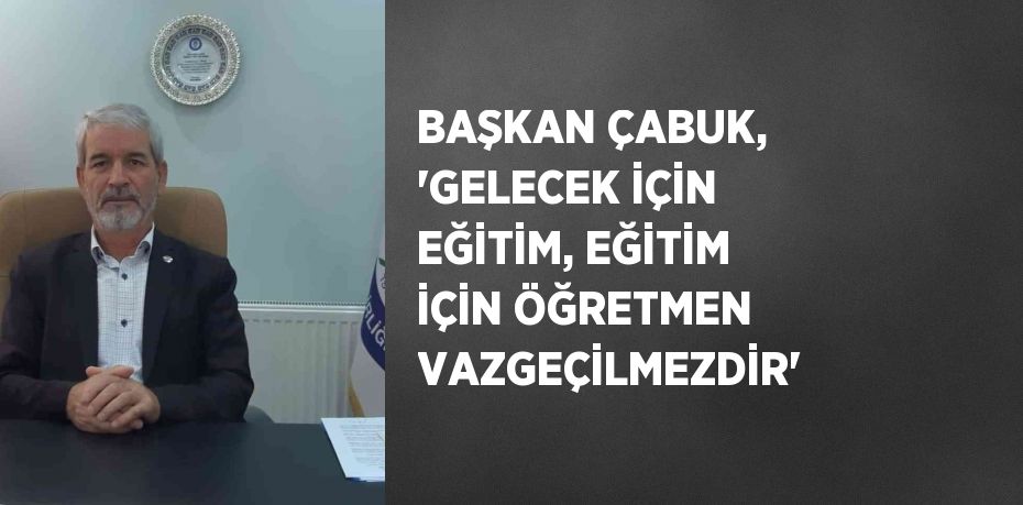 BAŞKAN ÇABUK, 'GELECEK İÇİN EĞİTİM, EĞİTİM İÇİN ÖĞRETMEN VAZGEÇİLMEZDİR'