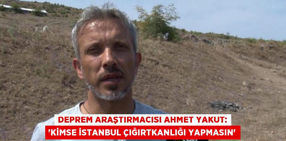 DEPREM ARAŞTIRMACISI AHMET YAKUT: 'KİMSE İSTANBUL ÇIĞIRTKANLIĞI YAPMASIN'