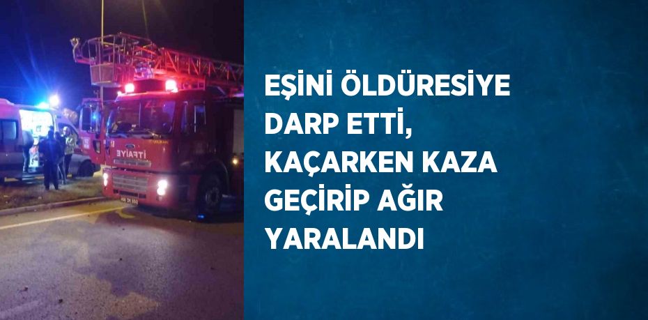 EŞİNİ ÖLDÜRESİYE DARP ETTİ, KAÇARKEN KAZA GEÇİRİP AĞIR YARALANDI