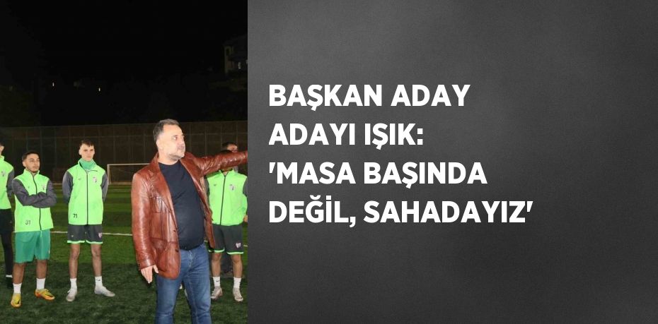 BAŞKAN ADAY ADAYI IŞIK: 'MASA BAŞINDA DEĞİL, SAHADAYIZ'