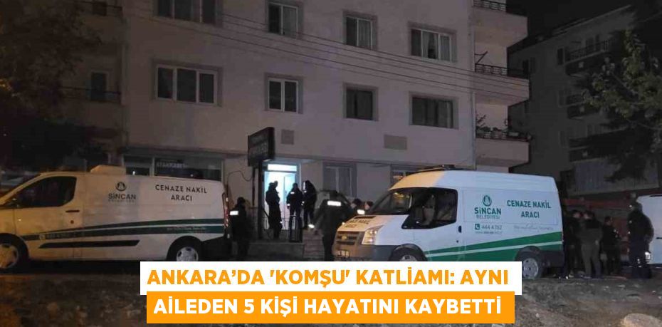 ANKARA’DA 'KOMŞU' KATLİAMI: AYNI AİLEDEN 5 KİŞİ HAYATINI KAYBETTİ