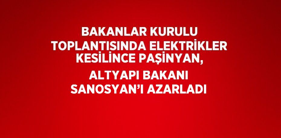 BAKANLAR KURULU TOPLANTISINDA ELEKTRİKLER KESİLİNCE PAŞİNYAN, ALTYAPI BAKANI SANOSYAN’I AZARLADI