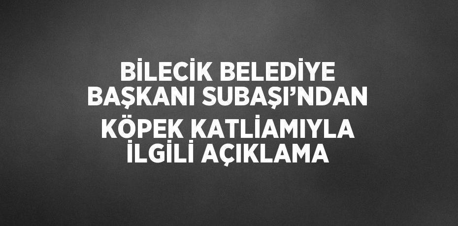 BİLECİK BELEDİYE BAŞKANI SUBAŞI’NDAN KÖPEK KATLİAMIYLA İLGİLİ AÇIKLAMA